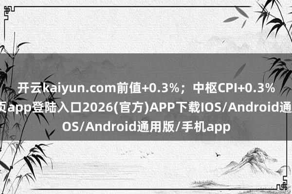 開云kaiyun.com前值+0.3%；中樞CPI+0.3%-kai云體育網頁app登陸入口2026(官方)APP下載IOS/Android通用版/手機app