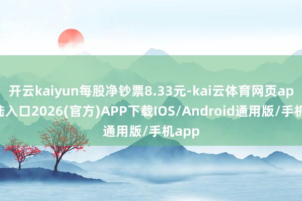 開云kaiyun每股凈鈔票8.33元-kai云體育網頁app登陸入口2026(官方)APP下載IOS/Android通用版/手機app