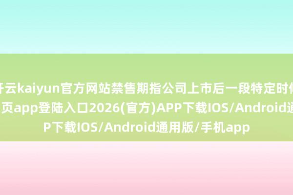 開云kaiyun官方網(wǎng)站禁售期指公司上市后一段特定時(shí)候內(nèi)-kai云體育網(wǎng)頁app登陸入口2026(官方)APP下載IOS/Android通用版/手機(jī)app