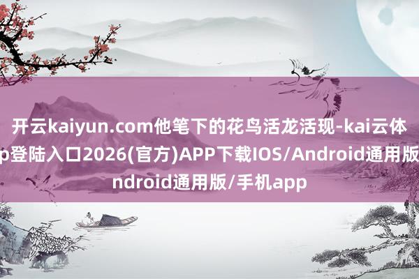 開(kāi)云kaiyun.com他筆下的花鳥(niǎo)活龍活現(xiàn)-kai云體育網(wǎng)頁(yè)app登陸入口2026(官方)APP下載IOS/Android通用版/手機(jī)app