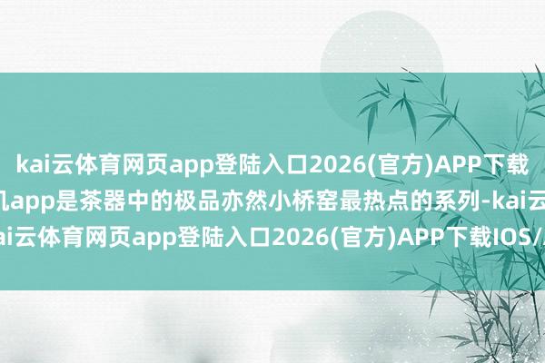 kai云體育網頁app登陸入口2026(官方)APP下載IOS/Android通用版/手機app是茶器中的極品亦然小橋窯最熱點的系列-kai云體育網頁app登陸入口2026(官方)APP下載IOS/Android通用版/手機app