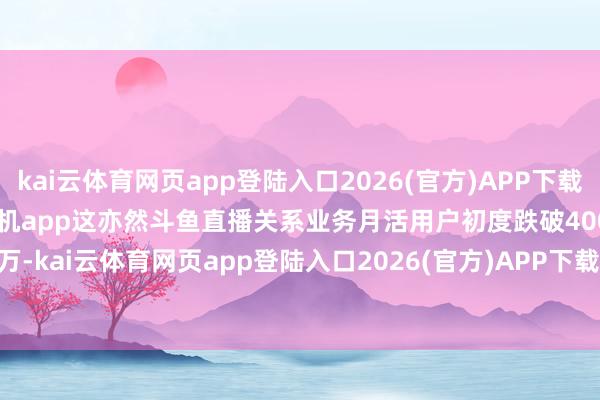 kai云體育網頁app登陸入口2026(官方)APP下載IOS/Android通用版/手機app這亦然斗魚直播關系業務月活用戶初度跌破4000萬-kai云體育網頁app登陸入口2026(官方)APP下