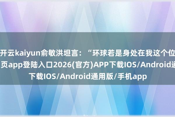 開云kaiyun　　俞敏洪坦言：“環球若是身處在我這個位置-kai云體育網頁app登陸入口2026(官方)APP下載IOS/Android通用版/手機app