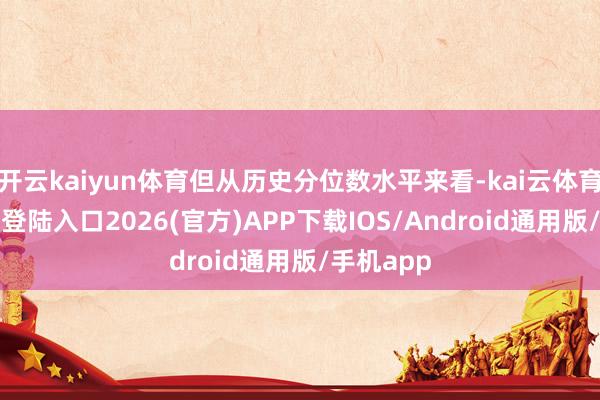 開云kaiyun體育但從歷史分位數水平來看-kai云體育網頁app登陸入口2026(官方)APP下載IOS/Android通用版/手機app