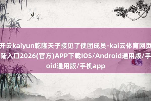 開云kaiyun乾隆天子接見了使團成員-kai云體育網頁app登陸入口2026(官方)APP下載IOS/Android通用版/手機app