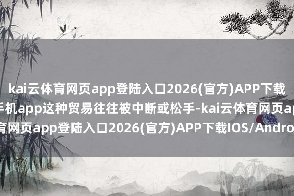 kai云體育網頁app登陸入口2026(官方)APP下載IOS/Android通用版/手機app這種貿易往往被中斷或松手-kai云體育網頁app登陸入口2026(官方)APP下載IOS/Android通用版/手機app