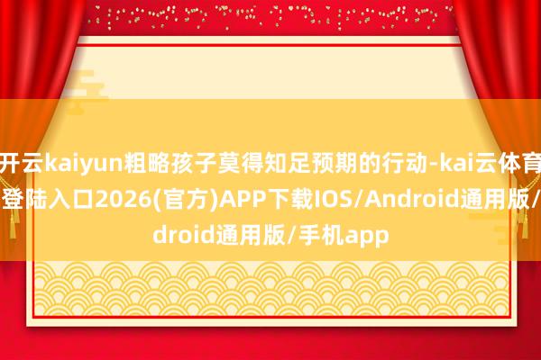 開云kaiyun粗略孩子莫得知足預期的行動-kai云體育網頁app登陸入口2026(官方)APP下載IOS/Android通用版/手機app