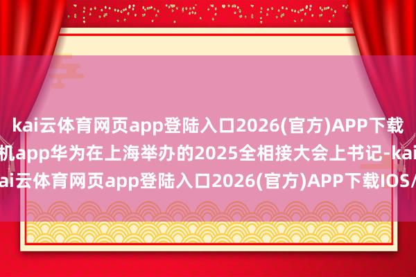 kai云體育網頁app登陸入口2026(官方)APP下載IOS/Android通用版/手機app華為在上海舉辦的2025全相接大會上書記-kai云體育網頁app登陸入口2026(官方)APP下載IOS/Android通用版/手機app