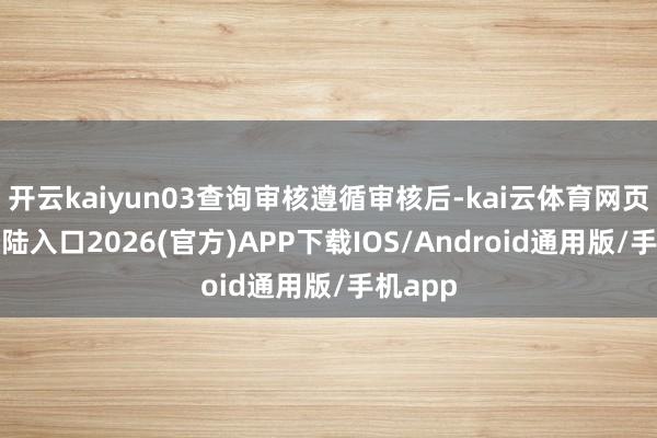 開云kaiyun03查詢審核遵循審核后-kai云體育網(wǎng)頁app登陸入口2026(官方)APP下載IOS/Android通用版/手機app