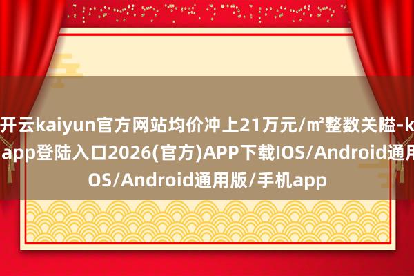 開云kaiyun官方網(wǎng)站均價(jià)沖上21萬(wàn)元/㎡整數(shù)關(guān)隘-kai云體育網(wǎng)頁(yè)app登陸入口2026(官方)APP下載IOS/Android通用版/手機(jī)app