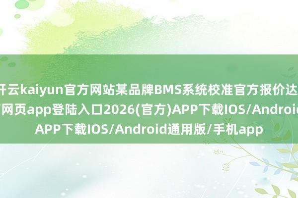 開云kaiyun官方網(wǎng)站某品牌BMS系統(tǒng)校準官方報價達1.2萬元-kai云體育網(wǎng)頁app登陸入口2026(官方)APP下載IOS/Android通用版/手機app