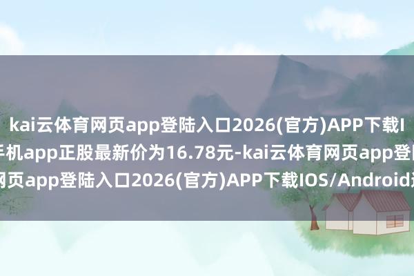 kai云體育網頁app登陸入口2026(官方)APP下載IOS/Android通用版/手機app正股最新價為16.78元-kai云體育網頁app登陸入口2026(官方)APP下載IOS/Android通用版/手機app