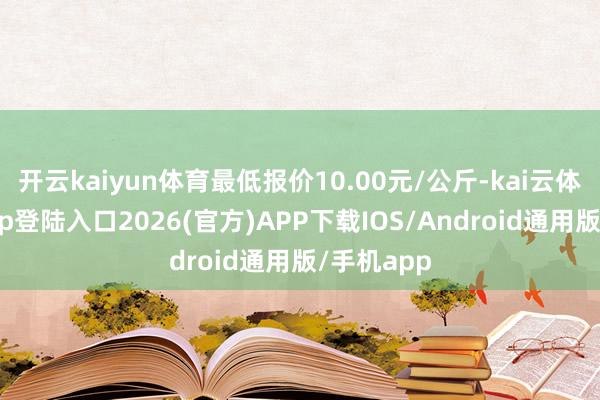 開(kāi)云kaiyun體育最低報(bào)價(jià)10.00元/公斤-kai云體育網(wǎng)頁(yè)app登陸入口2026(官方)APP下載IOS/Android通用版/手機(jī)app
