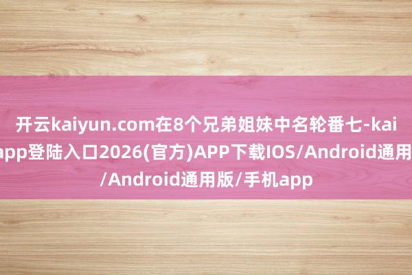開云kaiyun.com在8個兄弟姐妹中名輪番七-kai云體育網頁app登陸入口2026(官方)APP下載IOS/Android通用版/手機app