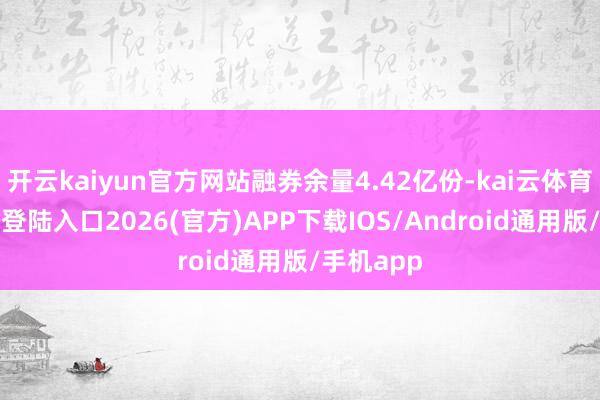 開云kaiyun官方網站融券余量4.42億份-kai云體育網頁app登陸入口2026(官方)APP下載IOS/Android通用版/手機app
