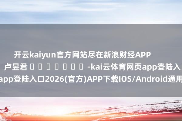 開云kaiyun官方網站盡在新浪財經APP            						牽累裁剪：盧昱君 							-kai云體育網頁app登陸入口2026(官方)APP下載IOS/Android通用版/手機app