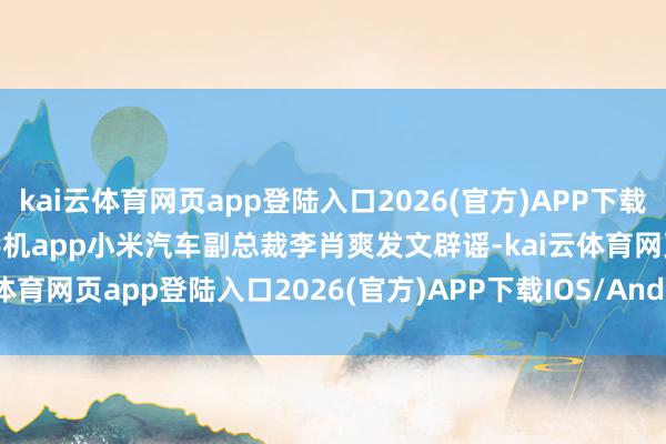 kai云體育網頁app登陸入口2026(官方)APP下載IOS/Android通用版/手機app小米汽車副總裁李肖爽發文辟謠-kai云體育網頁app登陸入口2026(官方)APP下載IOS/Android通用版/手機app