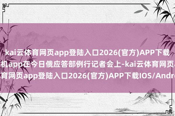 kai云體育網頁app登陸入口2026(官方)APP下載IOS/Android通用版/手機app在今日俄應答部例行記者會上-kai云體育網頁app登陸入口2026(官方)APP下載IOS/Android通用版/手機app