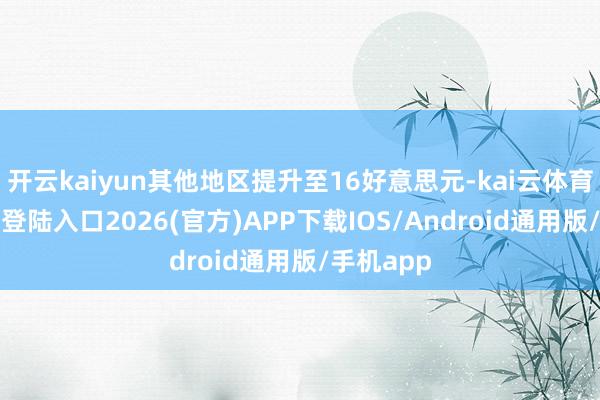開云kaiyun其他地區提升至16好意思元-kai云體育網頁app登陸入口2026(官方)APP下載IOS/Android通用版/手機app