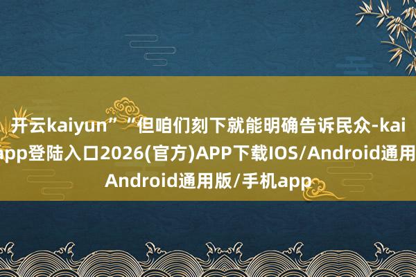 開云kaiyun”　　“但咱們刻下就能明確告訴民眾-kai云體育網頁app登陸入口2026(官方)APP下載IOS/Android通用版/手機app